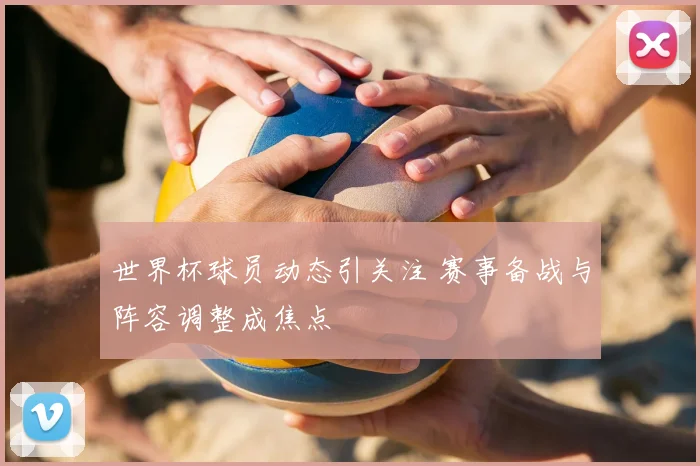 世界杯球员动态引关注 赛事备战与阵容调整成焦点