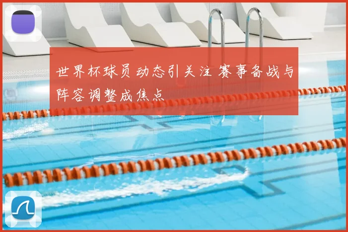 世界杯球员动态引关注 赛事备战与阵容调整成焦点