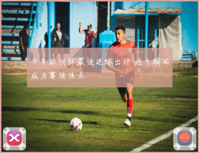今年欧洲杯最佳进球出炉 这个瞬间成为赛场焦点