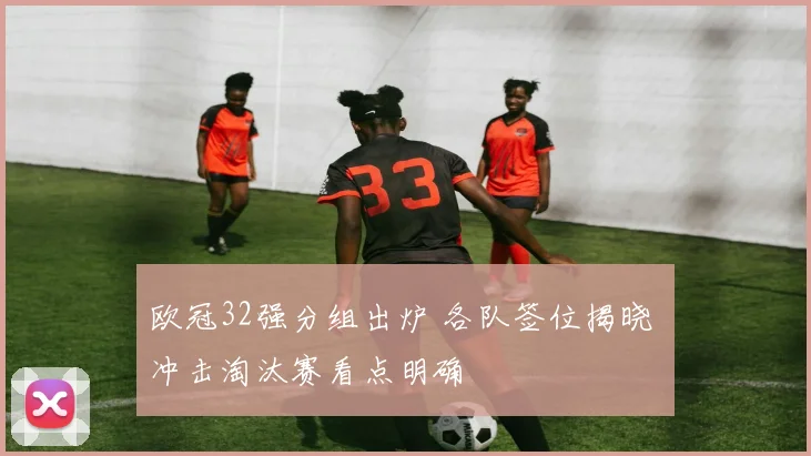 欧冠32强分组出炉 各队签位揭晓 冲击淘汰赛看点明确