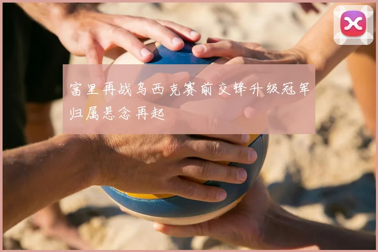 富里再战乌西克赛前交锋升级冠军归属悬念再起