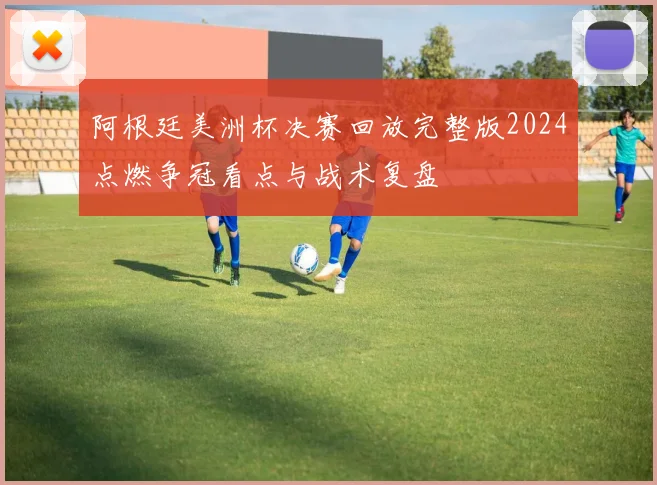 阿根廷美洲杯决赛回放完整版2024点燃争冠看点与战术复盘
