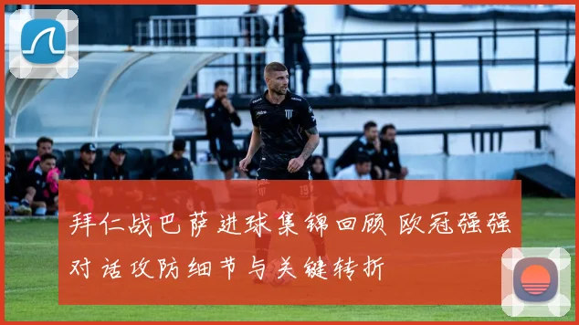 拜仁战巴萨进球集锦回顾 欧冠强强对话攻防细节与关键转折