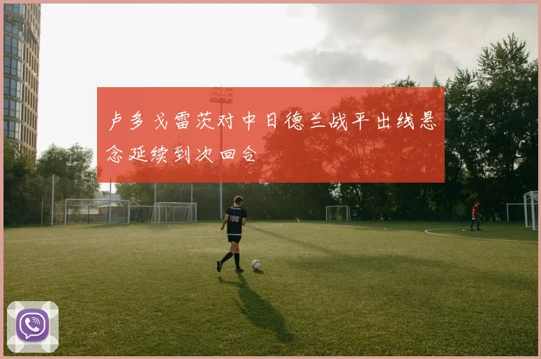 卢多戈雷茨对中日德兰战平出线悬念延续到次回合