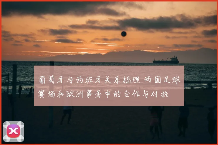 葡萄牙与西班牙关系梳理 两国足球赛场和欧洲事务中的合作与对抗