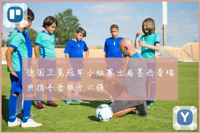 德国卫冕冠军小组赛出局墨西哥瑞典携手晋级十六强