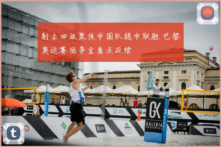 射击回放聚焦中国队稳中取胜 巴黎奥运赛场争金看点延续