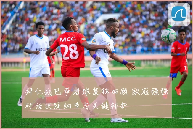 拜仁战巴萨进球集锦回顾 欧冠强强对话攻防细节与关键转折