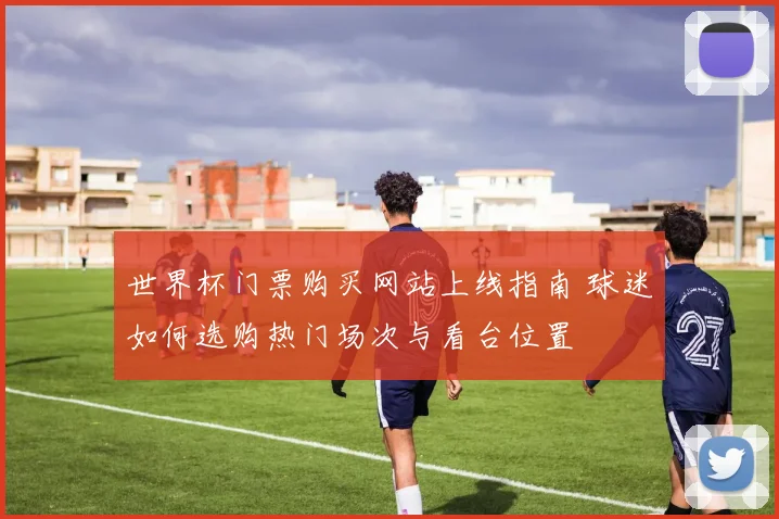 世界杯门票购买网站上线指南 球迷如何选购热门场次与看台位置