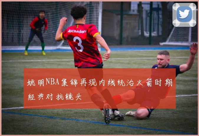 姚明NBA集锦再现内线统治火箭时期经典对抗镜头