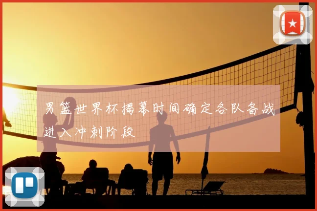 男篮世界杯揭幕时间确定各队备战进入冲刺阶段