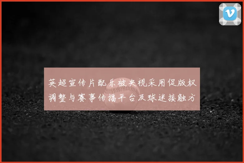 英超宣传片配乐被央视采用促版权调整与赛事传播平台及球迷接触方式改革