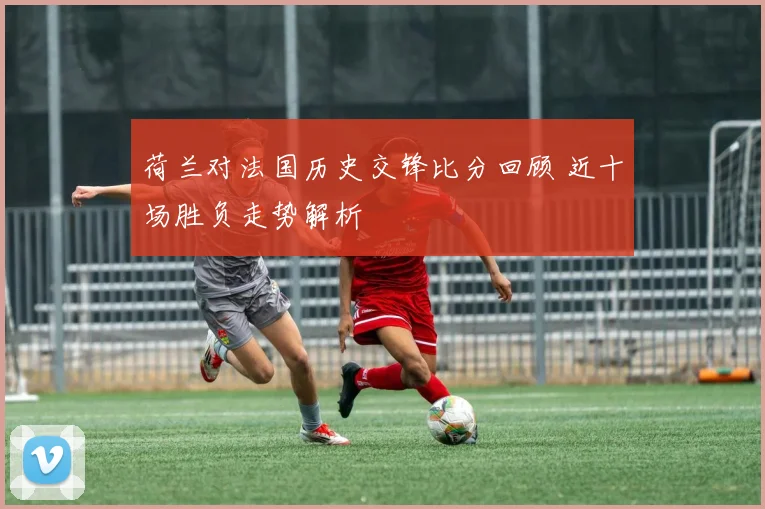 荷兰对法国历史交锋比分回顾 近十场胜负走势解析