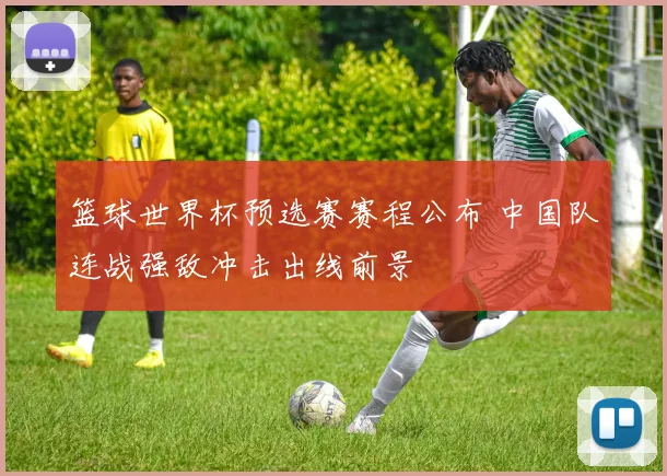 篮球世界杯预选赛赛程公布 中国队连战强敌冲击出线前景