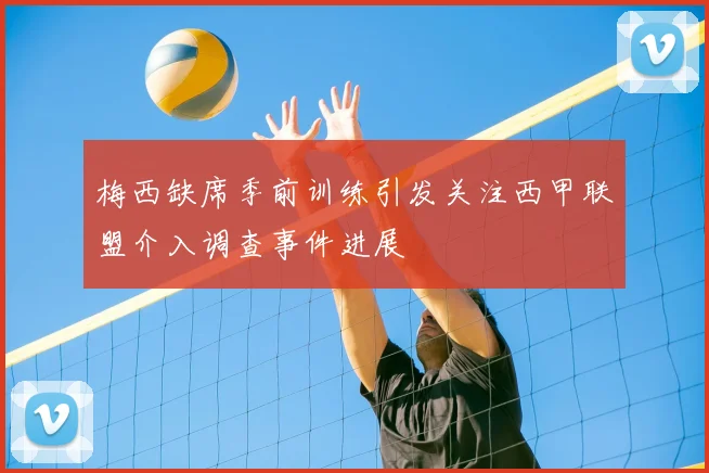 梅西缺席季前训练引发关注西甲联盟介入调查事件进展