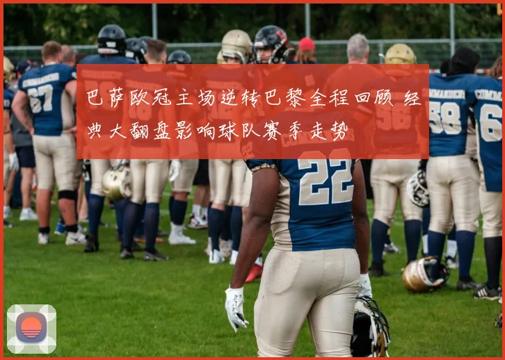 巴萨欧冠主场逆转巴黎全程回顾 经典大翻盘影响球队赛季走势