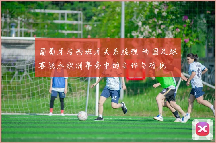 葡萄牙与西班牙关系梳理 两国足球赛场和欧洲事务中的合作与对抗