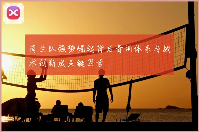荷兰队强势崛起背后青训体系与战术创新成关键因素