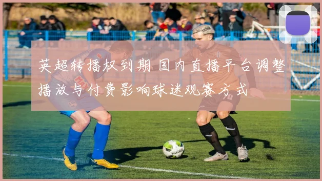 英超转播权到期 国内直播平台调整播放与付费影响球迷观赛方式