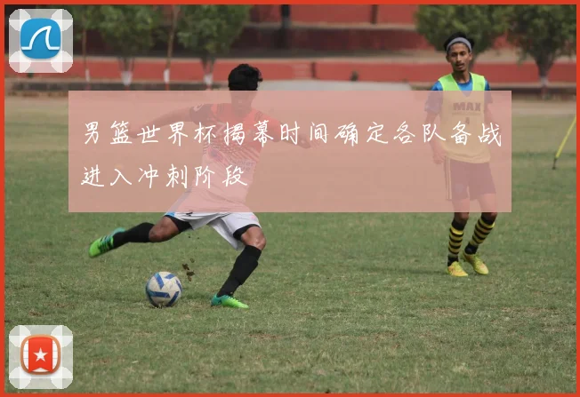男篮世界杯揭幕时间确定各队备战进入冲刺阶段