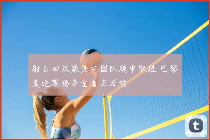 射击回放聚焦中国队稳中取胜 巴黎奥运赛场争金看点延续