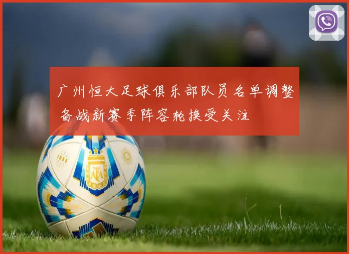 广州恒大足球俱乐部队员名单调整 备战新赛季阵容轮换受关注