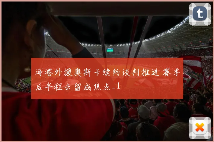 海港外援奥斯卡续约谈判推进 赛季后半程去留成焦点_1