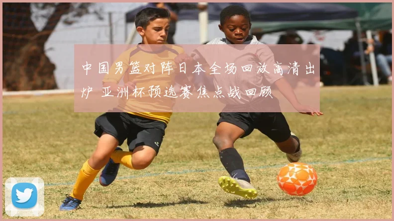 中国男篮对阵日本全场回放高清出炉 亚洲杯预选赛焦点战回顾