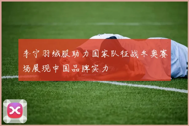 李宁羽绒服助力国家队征战冬奥赛场展现中国品牌实力