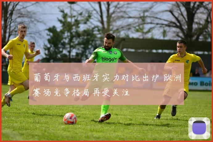 葡萄牙与西班牙实力对比出炉 欧洲赛场竞争格局再受关注