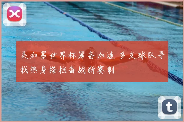 美加墨世界杯筹备加速 多支球队寻找热身搭档备战新赛制