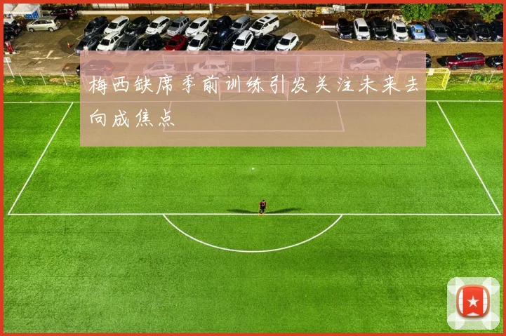 梅西缺席季前训练引发关注未来去向成焦点