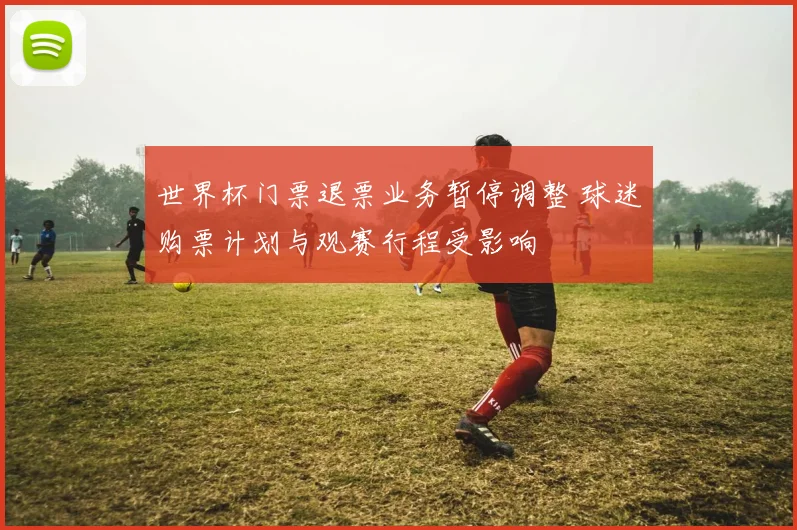 世界杯门票退票业务暂停调整 球迷购票计划与观赛行程受影响