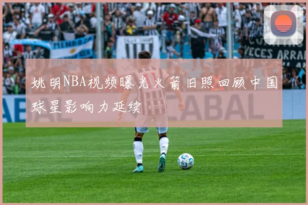 姚明NBA视频曝光火箭旧照回顾中国球星影响力延续