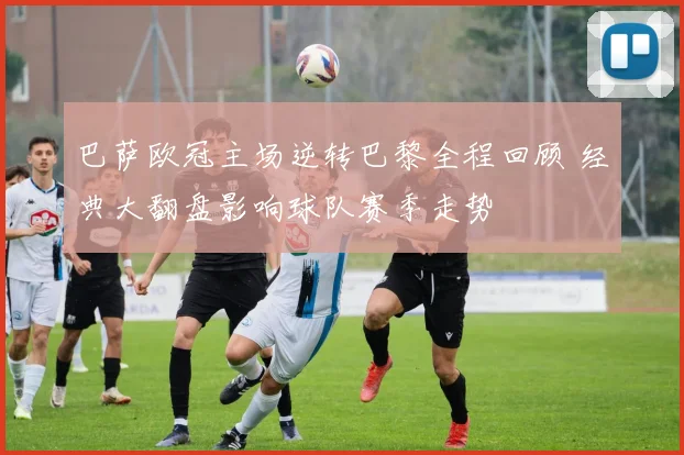 巴萨欧冠主场逆转巴黎全程回顾 经典大翻盘影响球队赛季走势