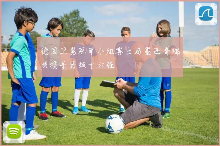 德国卫冕冠军小组赛出局墨西哥瑞典携手晋级十六强