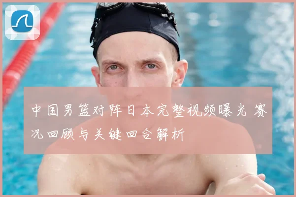 中国男篮对阵日本完整视频曝光 赛况回顾与关键回合解析