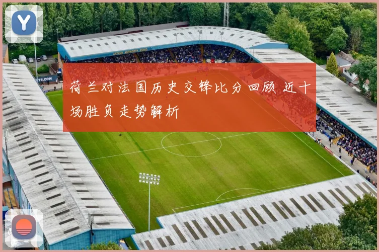 荷兰对法国历史交锋比分回顾 近十场胜负走势解析