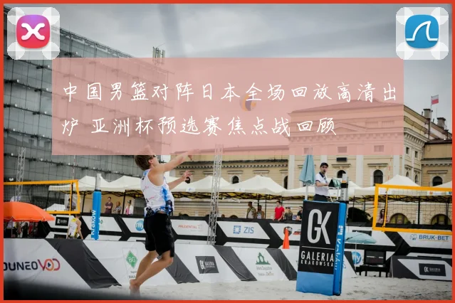 中国男篮对阵日本全场回放高清出炉 亚洲杯预选赛焦点战回顾